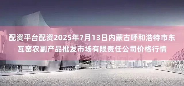 配资平台配资2025年7月13日内蒙古呼和浩特市东瓦窑农副产品批发市场有限责任公司价格行情