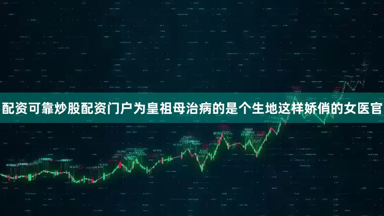 配资可靠炒股配资门户为皇祖母治病的是个生地这样娇俏的女医官