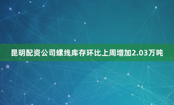 昆明配资公司螺线库存环比上周增加2.03万吨