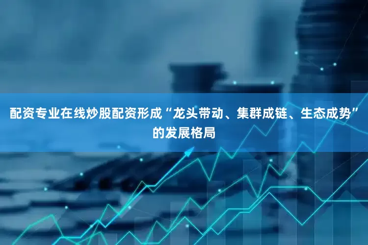 配资专业在线炒股配资形成“龙头带动、集群成链、生态成势”的发展格局